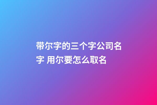 带尔字的三个字公司名字 用尔要怎么取名-第1张-公司起名-玄机派